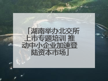 湖南举办北交所上市专题培训 推动中小企业加速登陆资本市场