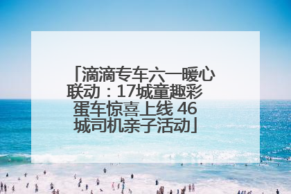 滴滴专车六一暖心联动：17城童趣彩蛋车惊喜上线 46城司机亲子活动