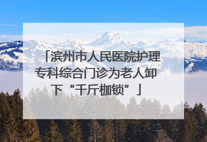 滨州市人民医院护理专科综合门诊为老人卸下“千斤枷锁”