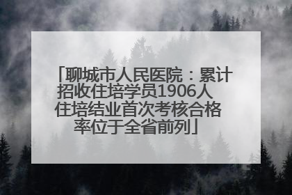 聊城市人民医院：累计招收住培学员1906人 住培结业首次考核合格率位于全省前列