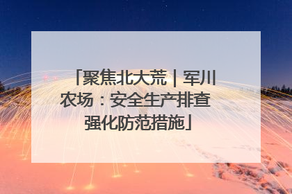 聚焦北大荒｜军川农场：安全生产排查 强化防范措施