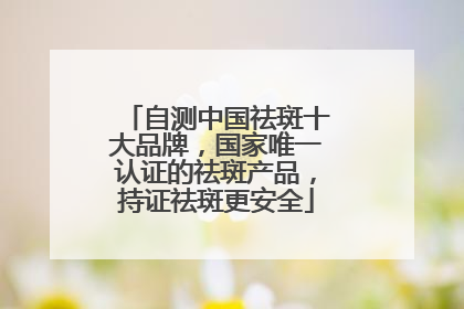 自测中国祛斑十大品牌，国家唯一认证的祛斑产品，持证祛斑更安全