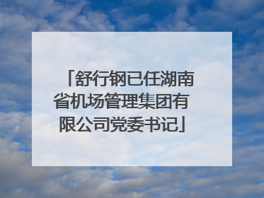 舒行钢已任湖南省机场管理集团有限公司党委书记