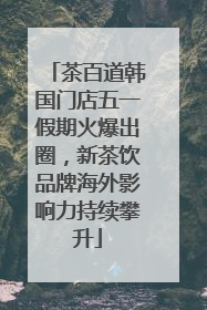 茶百道韩国门店五一假期火爆出圈，新茶饮品牌海外影响力持续攀升