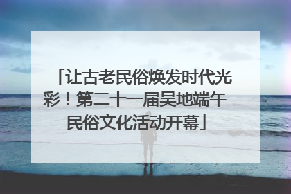 让古老民俗焕发时代光彩！第二十一届吴地端午民俗文化活动开幕