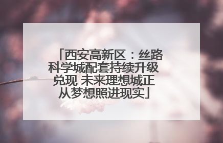 西安高新区：丝路科学城配套持续升级兑现 未来理想城正从梦想照进现实