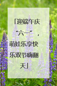 迎端午庆“六一”，萌娃乐享快乐双节嗨翻天