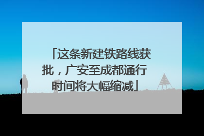 这条新建铁路线获批，广安至成都通行时间将大幅缩减