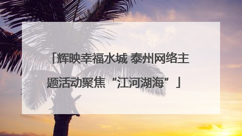 辉映幸福水城 泰州网络主题活动聚焦“江河湖海”