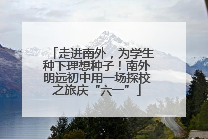 走进南外，为学生种下理想种子！南外明远初中用一场探校之旅庆“六一”