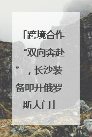 跨境合作“双向奔赴”，长沙装备叩开俄罗斯大门
