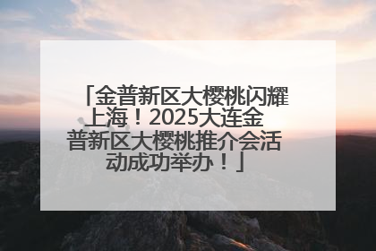 金普新区大樱桃闪耀上海！2025大连金普新区大樱桃推介会活动成功举办！