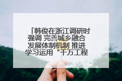 韩俊在浙江调研时强调 完善城乡融合发展体制机制 推进学习运用“千万工程”经验走深走实