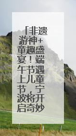 非遗游神+童趣盛宴！端午节遇上儿童节，宁波将开启奇妙之旅