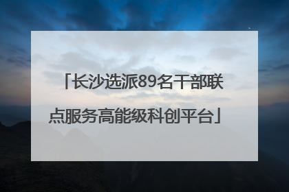 长沙选派89名干部联点服务高能级科创平台