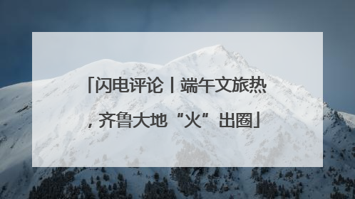闪电评论丨端午文旅热，齐鲁大地“火”出圈
