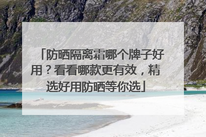 防晒隔离霜哪个牌子好用？看看哪款更有效，精选好用防晒等你选