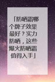 防晒霜哪个牌子效果最好？实力防晒，这些爆火防晒霜值得入手