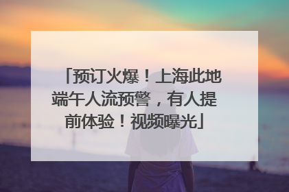预订火爆！上海此地端午人流预警，有人提前体验！视频曝光