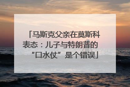 马斯克父亲在莫斯科表态：儿子与特朗普的“口水仗”是个错误
