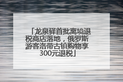 龙泉驿首批离境退税商店落地，俄罗斯游客洛带古镇购物享300元退税