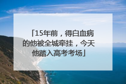 15年前，得白血病的他被全城牵挂，今天他踏入高考考场