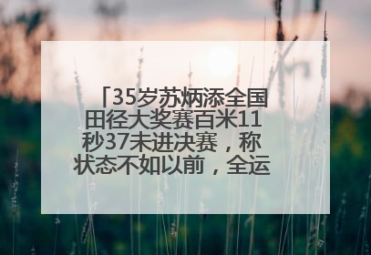 35岁苏炳添全国田径大奖赛百米11秒37未进决赛，称状态不如以前，全运会争取上替补