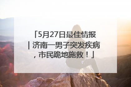 5月27日最佳情报｜济南一男子突发疾病，市民跪地施救！