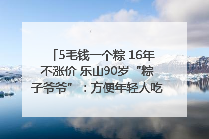 5毛钱一个粽 16年不涨价 乐山90岁“粽子爷爷”：方便年轻人吃口热乎早饭｜封面头条